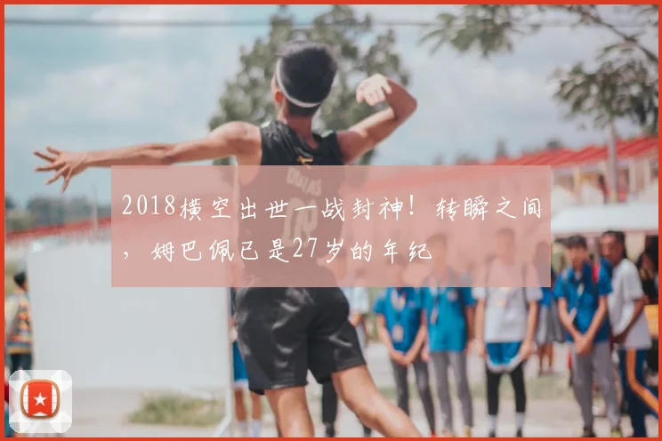 2018横空出世一战封神！转瞬之间，姆巴佩已是27岁的年纪