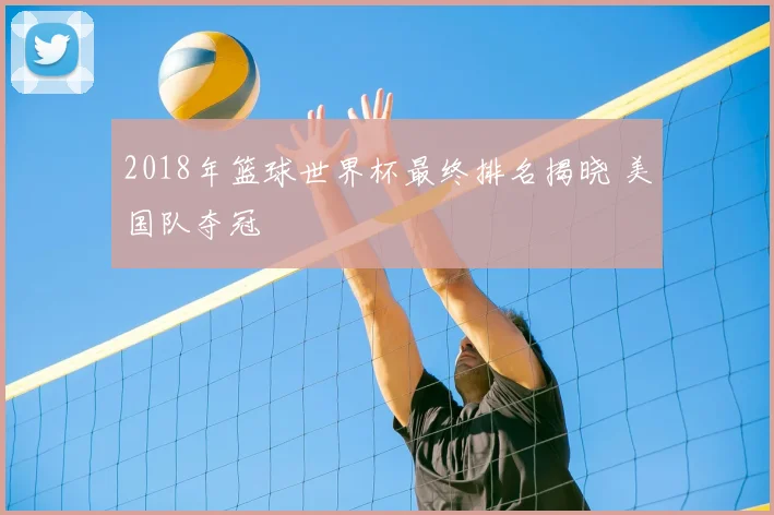 2018年篮球世界杯最终排名揭晓 美国队夺冠