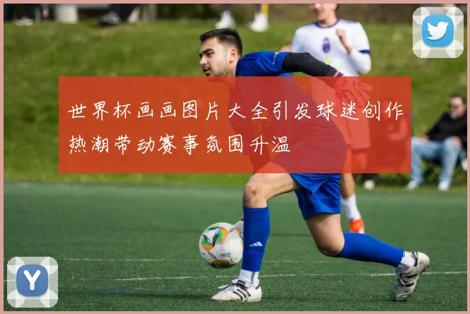 世界杯画画图片大全引发球迷创作热潮带动赛事氛围升温