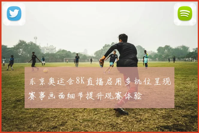 东京奥运会8K直播启用多机位呈现赛事画面细节提升观赛体验