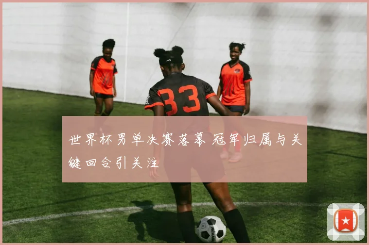 世界杯男单决赛落幕 冠军归属与关键回合引关注