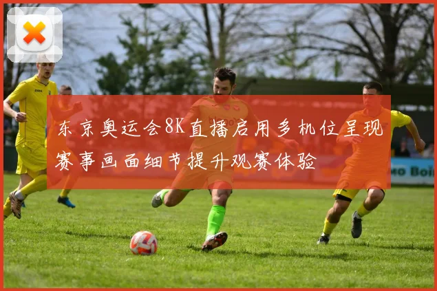 东京奥运会8K直播启用多机位呈现赛事画面细节提升观赛体验
