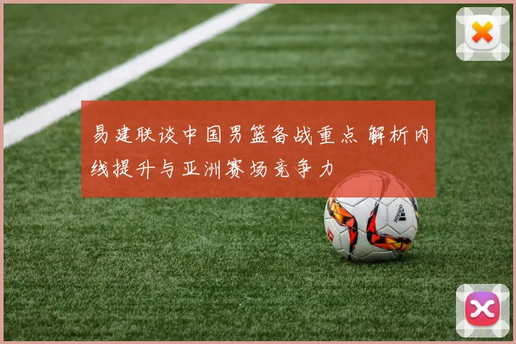 易建联谈中国男篮备战重点 解析内线提升与亚洲赛场竞争力