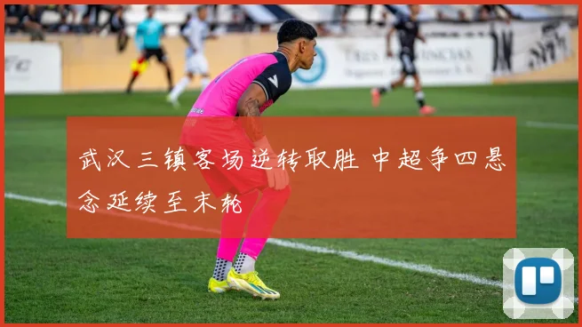 武汉三镇客场逆转取胜 中超争四悬念延续至末轮