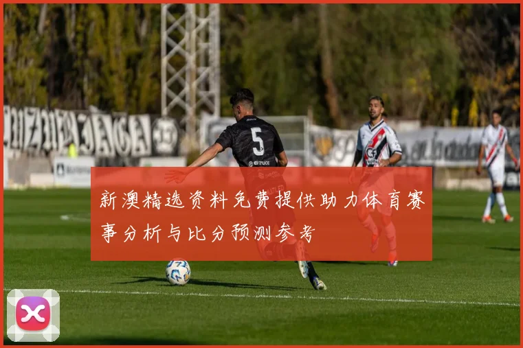 新澳精选资料免费提供助力体育赛事分析与比分预测参考