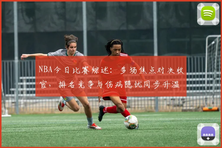NBA今日比赛综述：多场焦点对决收官，排名竞争与伤病隐忧同步升温