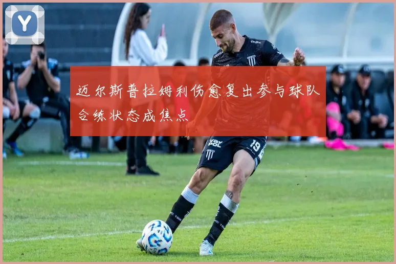 迈尔斯普拉姆利伤愈复出参与球队合练状态成焦点