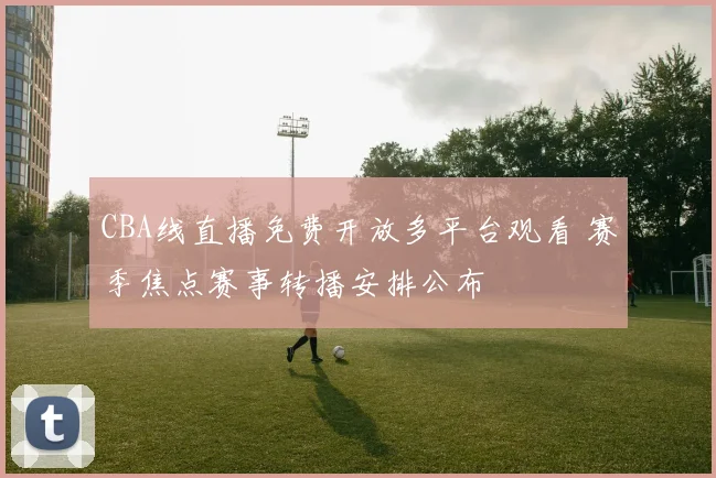 CBA线直播免费开放多平台观看 赛季焦点赛事转播安排公布