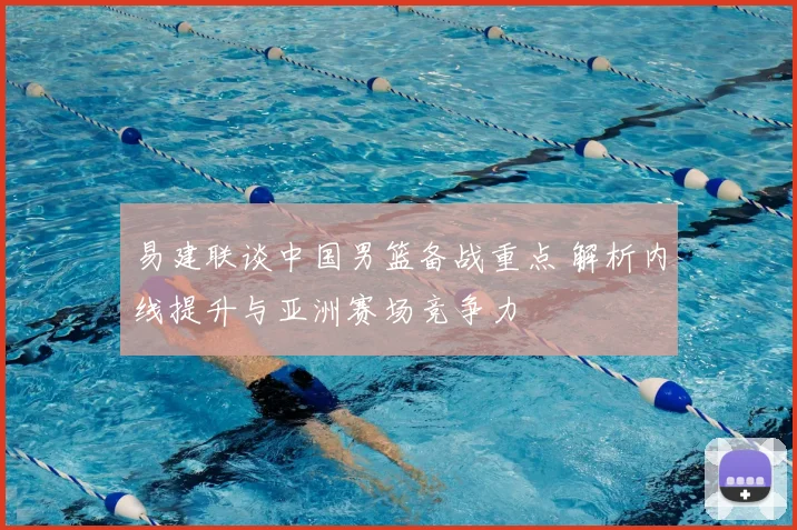 易建联谈中国男篮备战重点 解析内线提升与亚洲赛场竞争力