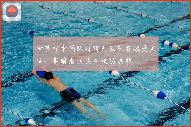 世界杯中国队对阵巴西队备战受关注，赛前看点集中攻防调整