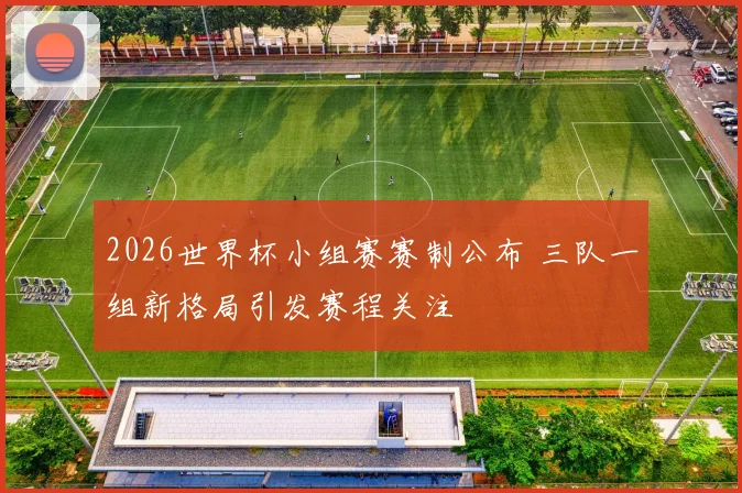 2026世界杯小组赛赛制公布 三队一组新格局引发赛程关注