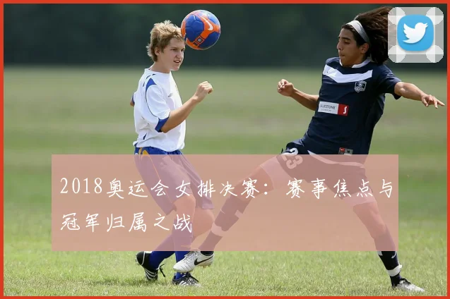 2018奥运会女排决赛：赛事焦点与冠军归属之战