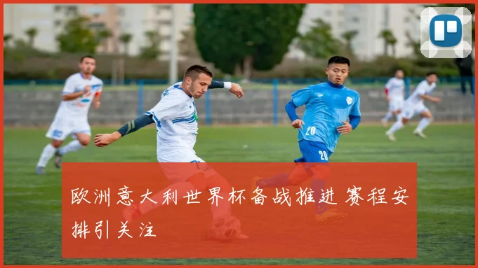 欧洲意大利世界杯备战推进 赛程安排引关注